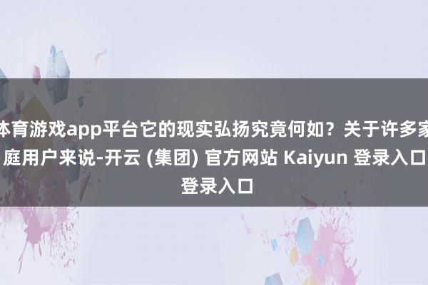 体育游戏app平台它的现实弘扬究竟何如？关于许多家庭用户来说-开云 (集团) 官方网站 Kaiyun 登录入口