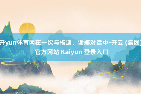 开yun体育网在一次与杨迪、谢娜对话中-开云 (集团) 官方网站 Kaiyun 登录入口
