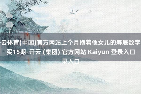 开云体育(中国)官方网站上个月抱着他女儿的寿辰数字连买15期-开云 (集团) 官方网站 Kaiyun 登录入口