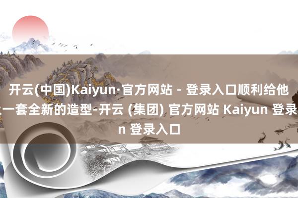开云(中国)Kaiyun·官方网站 - 登录入口顺利给他换上一套全新的造型-开云 (集团) 官方网站 Kaiyun 登录入口