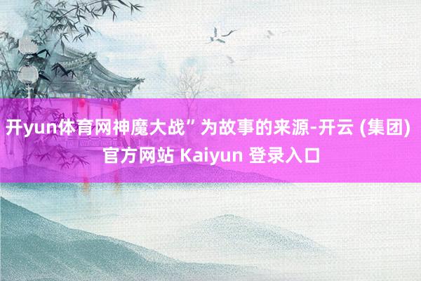 开yun体育网神魔大战”为故事的来源-开云 (集团) 官方网站 Kaiyun 登录入口
