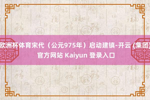 欧洲杯体育宋代（公元975年）启动建镇-开云 (集团) 官方网站 Kaiyun 登录入口