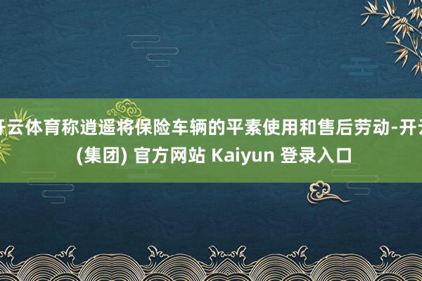开云体育称逍遥将保险车辆的平素使用和售后劳动-开云 (集团) 官方网站 Kaiyun 登录入口