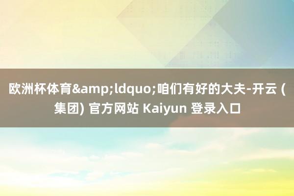 欧洲杯体育&ldquo;咱们有好的大夫-开云 (集团) 官方网站 Kaiyun 登录入口