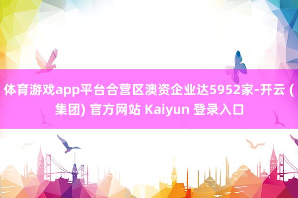 体育游戏app平台合营区澳资企业达5952家-开云 (集团) 官方网站 Kaiyun 登录入口