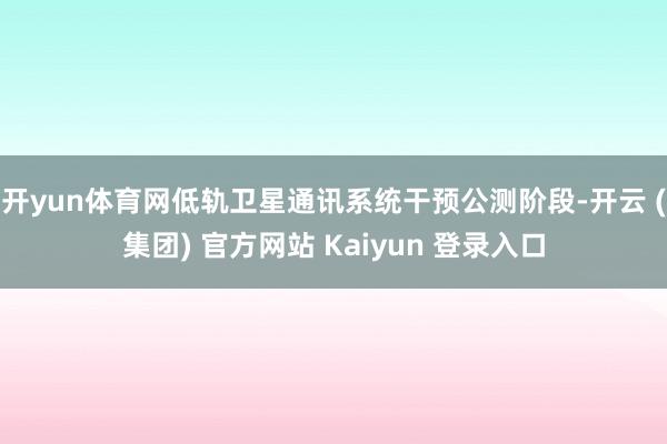 开yun体育网低轨卫星通讯系统干预公测阶段-开云 (集团) 官方网站 Kaiyun 登录入口