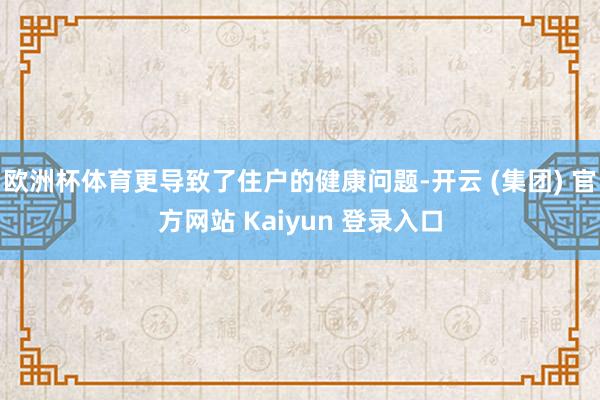 欧洲杯体育更导致了住户的健康问题-开云 (集团) 官方网站 Kaiyun 登录入口