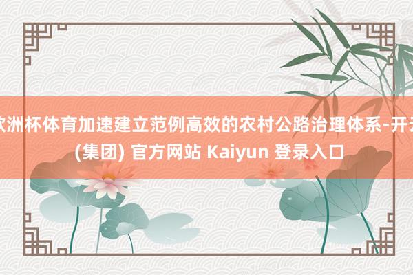 欧洲杯体育加速建立范例高效的农村公路治理体系-开云 (集团) 官方网站 Kaiyun 登录入口