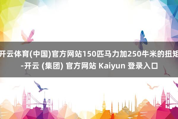 开云体育(中国)官方网站150匹马力加250牛米的扭矩-开云 (集团) 官方网站 Kaiyun 登录入口