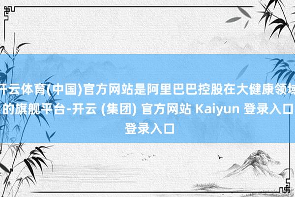 开云体育(中国)官方网站是阿里巴巴控股在大健康领域的旗舰平台-开云 (集团) 官方网站 Kaiyun 登录入口