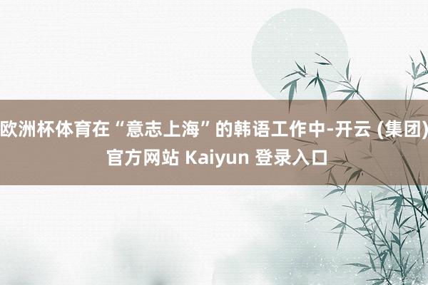 欧洲杯体育在“意志上海”的韩语工作中-开云 (集团) 官方网站 Kaiyun 登录入口