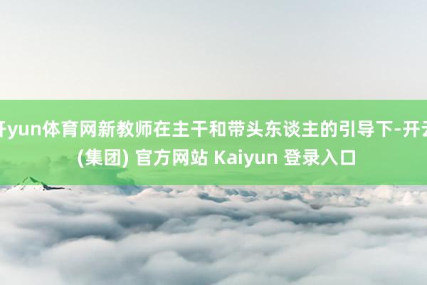 开yun体育网新教师在主干和带头东谈主的引导下-开云 (集团) 官方网站 Kaiyun 登录入口