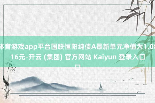 体育游戏app平台国联恒阳纯债A最新单元净值为1.0816元-开云 (集团) 官方网站 Kaiyun 登录入口