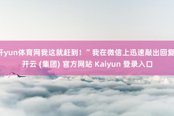 开yun体育网我这就赶到！”我在微信上迅速敲出回复-开云 (集团) 官方网站 Kaiyun 登录入口