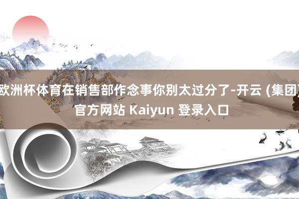 欧洲杯体育在销售部作念事你别太过分了-开云 (集团) 官方网站 Kaiyun 登录入口