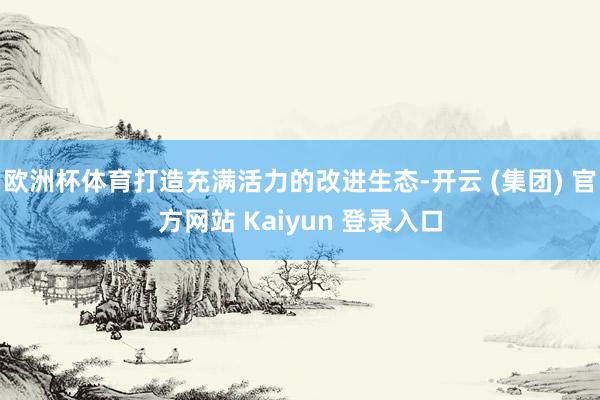 欧洲杯体育打造充满活力的改进生态-开云 (集团) 官方网站 Kaiyun 登录入口