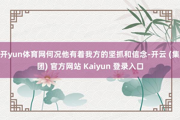 开yun体育网何况他有着我方的坚抓和信念-开云 (集团) 官方网站 Kaiyun 登录入口