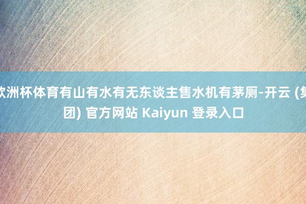欧洲杯体育有山有水有无东谈主售水机有茅厕-开云 (集团) 官方网站 Kaiyun 登录入口