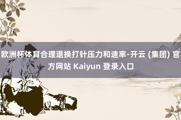 欧洲杯体育合理退换打针压力和速率-开云 (集团) 官方网站 Kaiyun 登录入口
