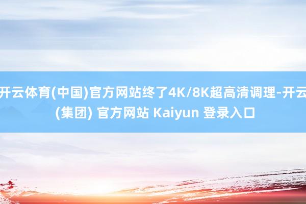 开云体育(中国)官方网站终了4K/8K超高清调理-开云 (集团) 官方网站 Kaiyun 登录入口