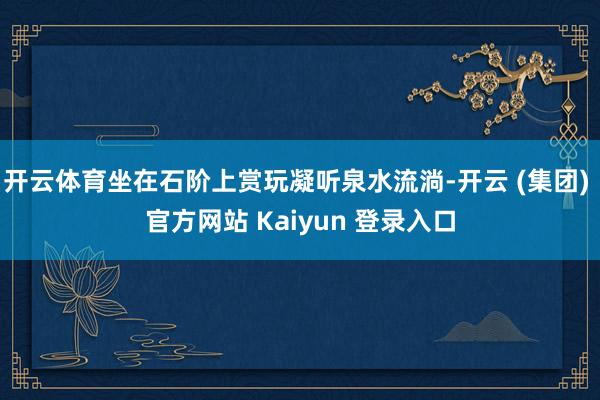 开云体育坐在石阶上赏玩凝听泉水流淌-开云 (集团) 官方网站 Kaiyun 登录入口