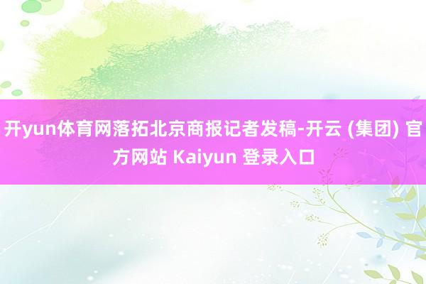 开yun体育网落拓北京商报记者发稿-开云 (集团) 官方网站 Kaiyun 登录入口