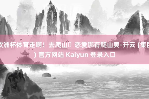 欧洲杯体育走啊！去爬山⛰恋爱哪有爬山爽-开云 (集团) 官方网站 Kaiyun 登录入口