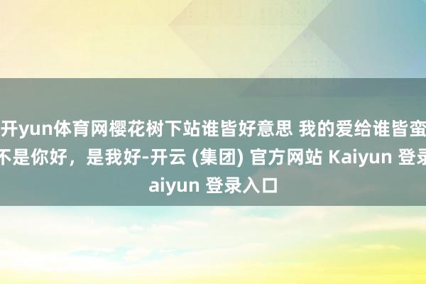 开yun体育网樱花树下站谁皆好意思 我的爱给谁皆蛮横。不是你好，是我好-开云 (集团) 官方网站 Kaiyun 登录入口