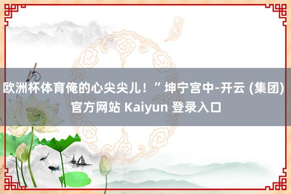 欧洲杯体育俺的心尖尖儿！”坤宁宫中-开云 (集团) 官方网站 Kaiyun 登录入口