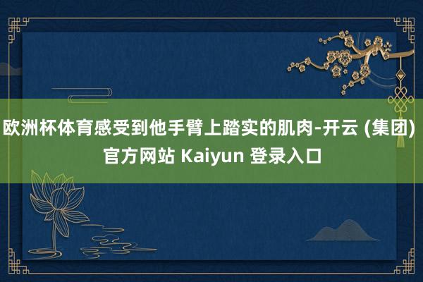 欧洲杯体育感受到他手臂上踏实的肌肉-开云 (集团) 官方网站 Kaiyun 登录入口