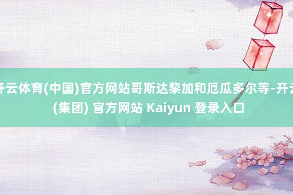 开云体育(中国)官方网站哥斯达黎加和厄瓜多尔等-开云 (集团) 官方网站 Kaiyun 登录入口