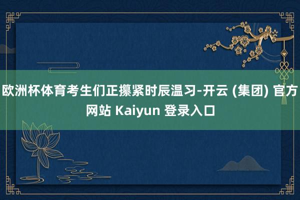 欧洲杯体育考生们正攥紧时辰温习-开云 (集团) 官方网站 Kaiyun 登录入口