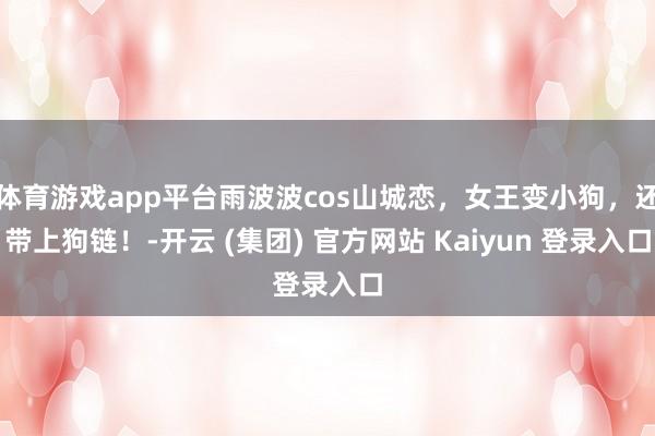 体育游戏app平台雨波波cos山城恋，女王变小狗，还带上狗链！-开云 (集团) 官方网站 Kaiyun 登录入口