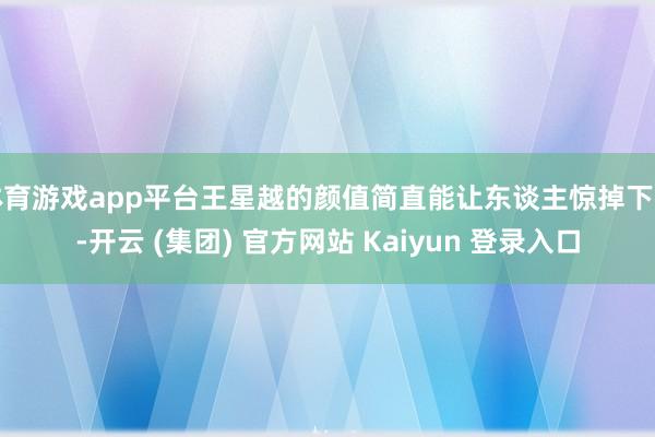 体育游戏app平台王星越的颜值简直能让东谈主惊掉下巴-开云 (集团) 官方网站 Kaiyun 登录入口