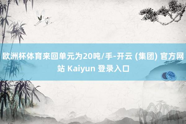 欧洲杯体育来回单元为20吨/手-开云 (集团) 官方网站 Kaiyun 登录入口