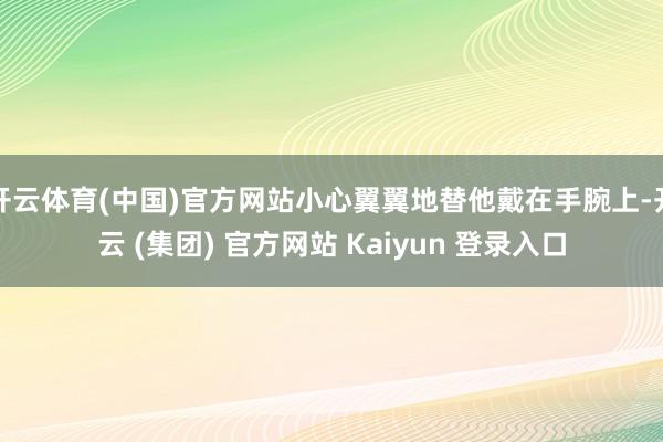开云体育(中国)官方网站小心翼翼地替他戴在手腕上-开云 (集团) 官方网站 Kaiyun 登录入口