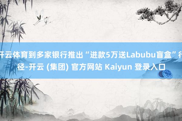 开云体育到多家银行推出“进款5万送Labubu盲盒”行径-开云 (集团) 官方网站 Kaiyun 登录入口