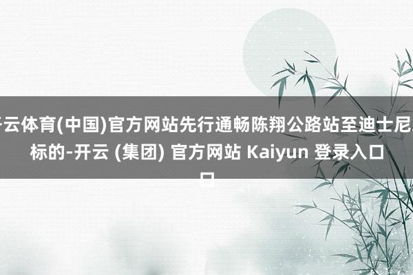 开云体育(中国)官方网站先行通畅陈翔公路站至迪士尼站标的-开云 (集团) 官方网站 Kaiyun 登录入口