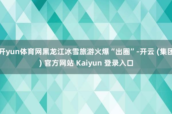 开yun体育网黑龙江冰雪旅游火爆“出圈”-开云 (集团) 官方网站 Kaiyun 登录入口