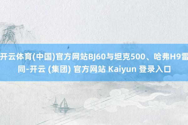 开云体育(中国)官方网站BJ60与坦克500、哈弗H9雷同-开云 (集团) 官方网站 Kaiyun 登录入口