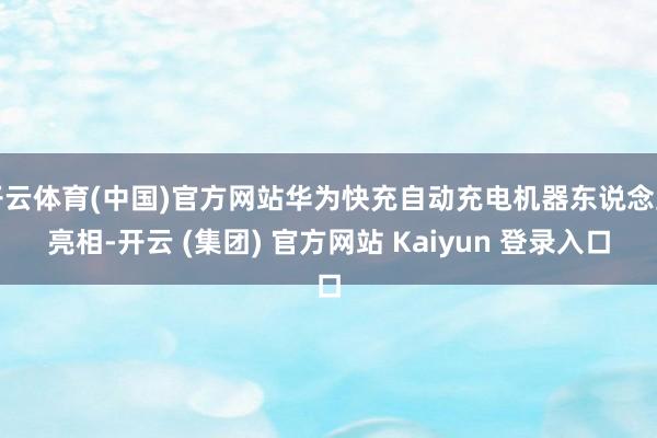 开云体育(中国)官方网站华为快充自动充电机器东说念主亮相-开云 (集团) 官方网站 Kaiyun 登录入口