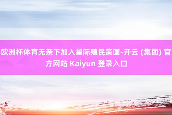 欧洲杯体育无奈下加入星际殖民策画-开云 (集团) 官方网站 Kaiyun 登录入口
