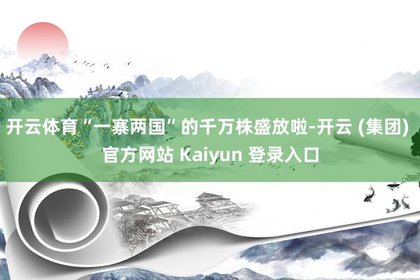 开云体育“一寨两国”的千万株盛放啦-开云 (集团) 官方网站 Kaiyun 登录入口