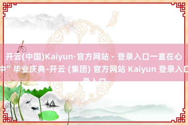 开云(中国)Kaiyun·官方网站 - 登录入口一直在心中”毕业庆典-开云 (集团) 官方网站 Kaiyun 登录入口
