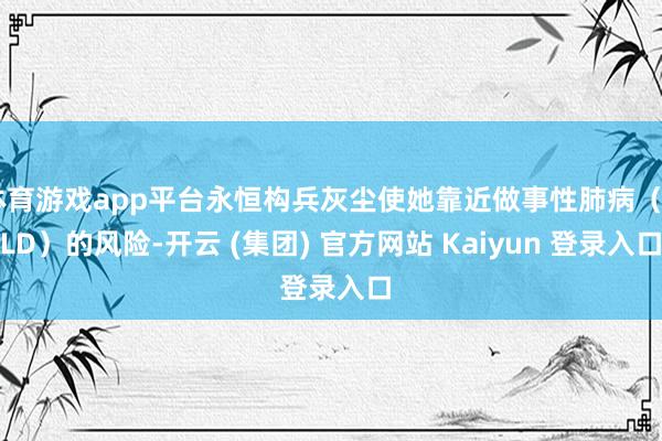 体育游戏app平台永恒构兵灰尘使她靠近做事性肺病（OLD）的风险-开云 (集团) 官方网站 Kaiyun 登录入口