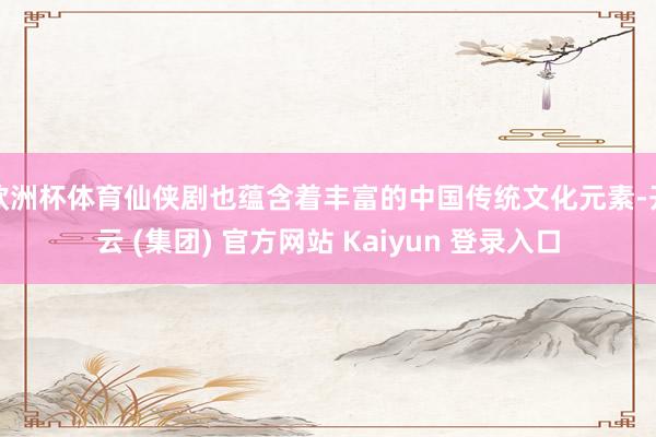 欧洲杯体育仙侠剧也蕴含着丰富的中国传统文化元素-开云 (集团) 官方网站 Kaiyun 登录入口