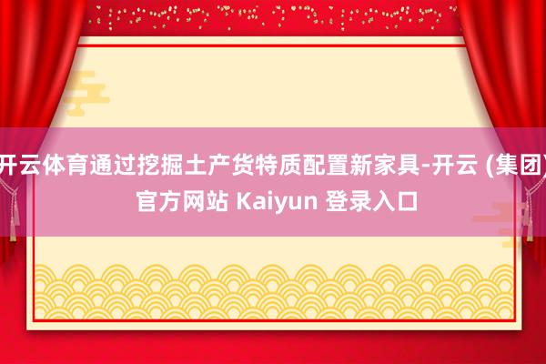 开云体育通过挖掘土产货特质配置新家具-开云 (集团) 官方网站 Kaiyun 登录入口