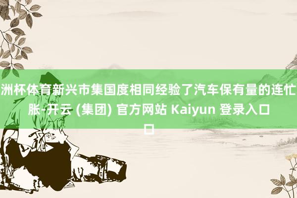 欧洲杯体育新兴市集国度相同经验了汽车保有量的连忙彭胀-开云 (集团) 官方网站 Kaiyun 登录入口