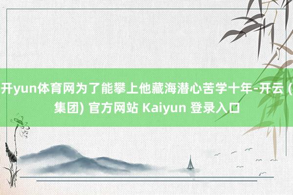 开yun体育网为了能攀上他藏海潜心苦学十年-开云 (集团) 官方网站 Kaiyun 登录入口