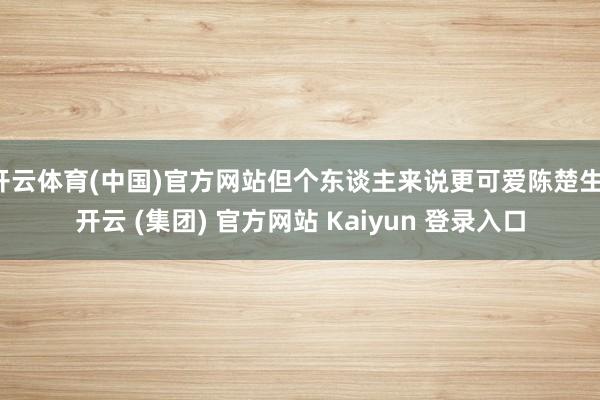 开云体育(中国)官方网站但个东谈主来说更可爱陈楚生-开云 (集团) 官方网站 Kaiyun 登录入口